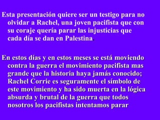 Esta presentación quiere ser un testigo para no olvidar a Rachel, una joven pacifista que con su coraje quería parar las injusticias que cada día se dan en Palestina . En estos días y en estos meses se está moviendo contra la guerra el movimiento pacifista mas grande que la historia haya jamás conocido; Rachel Corrie es seguramente el símbolo de este movimiento y ha sido muerta en la lógica absurda y brutal de la guerra que todos nosotros los pacifistas intentamos parar 