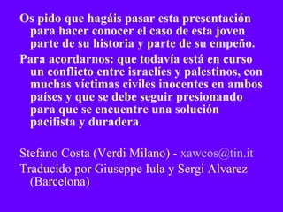 Os pido que hagáis pasar esta presentación para hacer conocer el caso de esta joven  parte de su historia y parte de su empeño.  Para acordarnos: que todavía está en curso un conflicto entre israelíes y palestinos, con muchas víctimas civiles inocentes en ambos países y que se debe seguir presionando para que se encuentre una solución pacifista y duradera . Stefano Costa (Verdi Milano) -  [email_address] Traducido por Giuseppe Iula y Sergi Alvarez (Barcelona) 