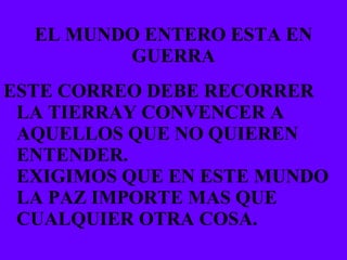 EL MUNDO ENTERO ESTA EN GUERRA ESTE CORREO DEBE RECORRER LA TIERRAY CONVENCER A AQUELLOS QUE NO QUIEREN ENTENDER. EXIGIMOS QUE EN ESTE MUNDO LA PAZ IMPORTE MAS QUE CUALQUIER OTRA COSA. 