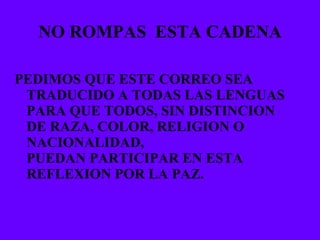 NO ROMPAS  ESTA CADENA PEDIMOS QUE ESTE CORREO SEA TRADUCIDO A TODAS LAS LENGUAS PARA QUE TODOS, SIN DISTINCION DE RAZA, COLOR, RELIGION O NACIONALIDAD,  PUEDAN PARTICIPAR EN ESTA REFLEXION POR LA PAZ. 
