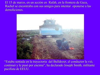 El 15 de marzo, en un acción en  Rafah, en la frontera de Gaza, Rachel se encontraba con sus amigos para intentar  oponerse a las demoliciones. “ Estaba sentada en la trayectoria  del Bulldozer, el conductor la vió,  continuó y le pasó por encima”, ha declarado Joseph Smith, militante pacifista de EEUU. 