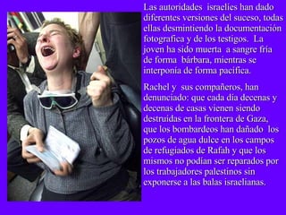 Las autoridades  israelíes han dado diferentes versiones del suceso, todas ellas desmintiendo la documentación fotografica y de los testigos.  La joven ha sido muerta  a sangre fría de forma  bárbara, mientras se interponía de forma pacífica. Rachel y  sus compañeros, han denunciado: que cada día decenas y decenas de casas vienen siendo destruídas en la frontera de Gaza, que los bombardeos han dañado  los pozos de agua dulce en los campos de refugiados de Rafah y que los mismos no podían ser reparados por los trabajadores palestinos sin exponerse a las balas israelianas. 