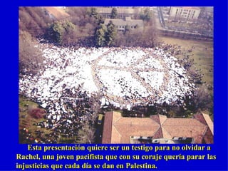 Esta presentación quiere ser un testigo para no olvidar a Rachel, una joven pacifista que con su coraje quería parar las injusticias que cada día se dan en Palestina. 
