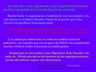 En estos días se está organizando contra la guerra el movimiento pacifista mas grande que la historia haya jamás conocido. Rachel Corrie es seguramente el símbolo de este movimiento y ha sido muerta en la lógica absurda y brutal de la guerra que todos nosotros los pacifistas intentamos parar. Os pido que hagáis circular esta presentación para que se conozca el caso de esta joven chica, parte de su historia y parte de su empeño. Y recordad que todavía está en curso un conflicto entre los palestinos y los israelíes que con el apoyo de EEUU esta ocasionando muchas víctimas civiles e inocentes en ambos países . Al igual que en otros paises como Afganistan, Irak, Somalia y un lardo etc.  Donde prevalecen los intereses de las superpotencias por encima del minimo respeto a la vida humana Stefano Costa (Verdi Milano) -   [email_address] Traducido por Giuseppe Iula y Sergi Alvarez (Barcelona) 
