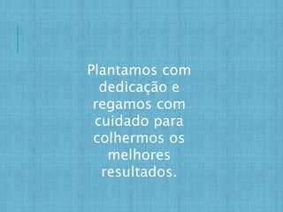 Plantamos com
dedicação e
regamos com
cuidado para
colhermos os
melhores
resultados.
 