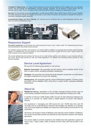 Complete IT Outsourcing: Our custom email hosting and secure webmail software will be installed onto your dedicated
servers. We will manage the administration, security, backups, upgrades, and all aspects of these servers and the
software used on them. You do not need to have a technical staff on hand to manage your organization's email.

Security: For the security conscious organization, we offer Secure SMTP, Secure IMAP, Secure POP3, Secure WebMail
and other features to ensure the integrity and privacy of your email. All servers are secured by firewalls and access is
restricted to essential support personnel.

Comprehensive Spam and Virus Filtering: Our services can be combined with our web-configurable premium anti-
Spam and anti-Virus filtering services.




Responsive Support
Pro-active monitoring: we will monitor your email server(s) 24 hours a day, 7 days a week. Our experienced technicians
will automatically fix any problems that occurred.

For standard support questions and concerns, our support staff is available via email and via our online support ticketing
system. For emergencies, you can contact us via our extended hour support number 24 hours a day, 7 days a week. We
pride ourselves on our customer relations.

We provide detailed help and solutions for the use of our email hosting services and software to your technical staff and
your users. We will also provide you with and install upgrades to our software and operating system patches as they
become available.


                          Service Level Agreement
                          We provide the following guarantees on your service:

                          Network Connection: We guarantee that the network will be available 99.9% of the
                          time in a given month, excluding scheduled maintenance.

                          Hardware: We guarantee the functioning of all hardware components and will replace
                          any failed component at no cost to the customer.

                          Infrastructure: We guarantee that the critical infrastructure systems, including power
                          and HVAC, will be available 100% of the time in a given month, excluding scheduled
                          maintenance.



                          About Us
                          WebServer.com.my, specializes in the complex managed hosting services such as
                          email hosting, database hosting and mission critical application hosting since 1998.

                          A member of Genuine Intel® Dealer (GID) and part of Intel e-Business Network has
                          enable us to provide our valued clients a stable platform of proven Intel Network
                          Servers.

                          Our experience in managing over 200 servers for over 10,000 sites from over 60
                          countries and our understanding of advance technologies has allowed us to develop
                          one of the most stable and reliable and responsive email hosting environment for any
                          corporation.

                          All servers are housed in three of Malaysia most advance server facilities in Malaysia.
                          Our carrier neutral Data Centres are powered by fully redundant systems with backup
                          generators.

                          Our proven ability to provide responsive and reliable last mile application support 24
                          hours a day, 7 days a week, make us stands out from other web host provider in this
                          region.
 