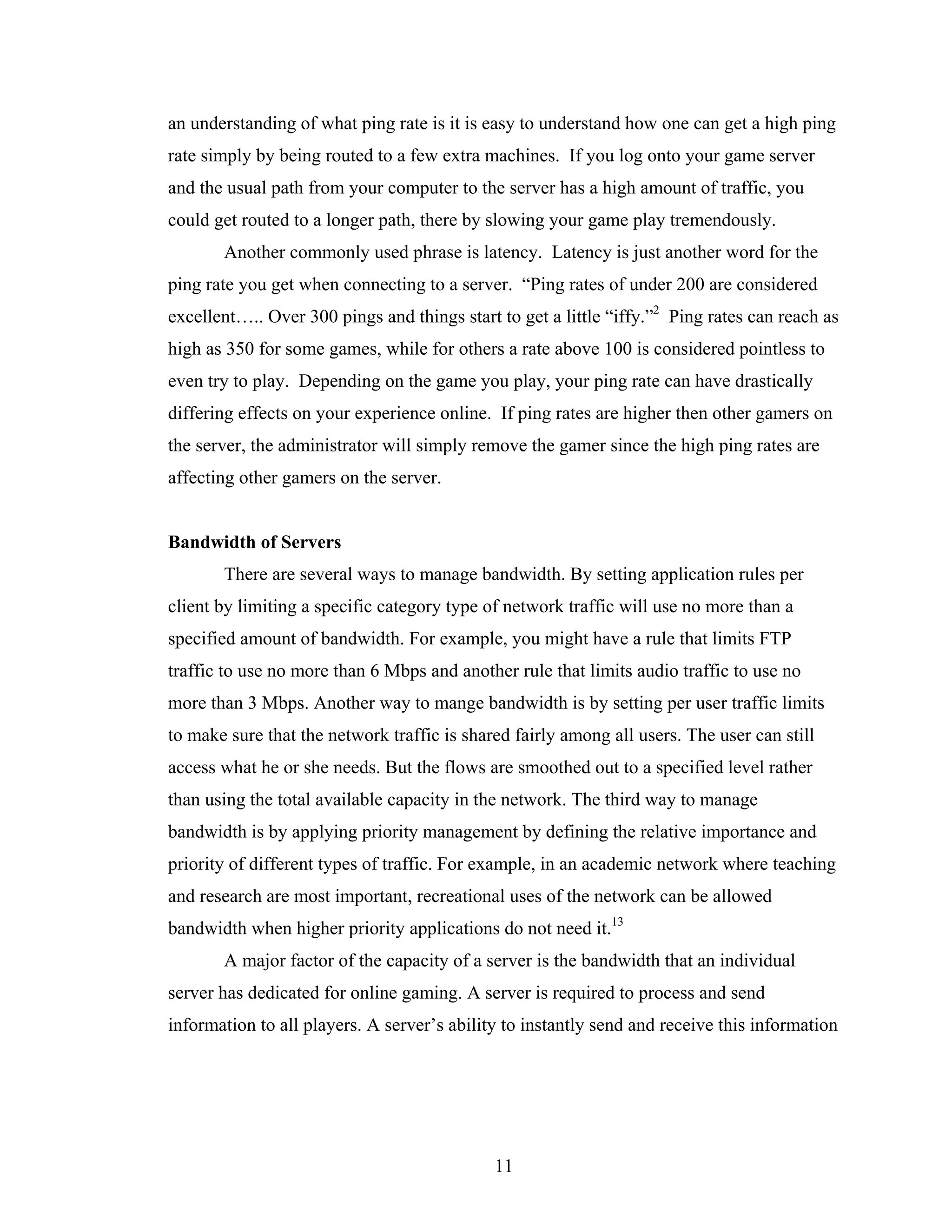 an understanding of what ping rate is it is easy to understand how one can get a high ping
rate simply by being routed to a few extra machines. If you log onto your game server
and the usual path from your computer to the server has a high amount of traffic, you
could get routed to a longer path, there by slowing your game play tremendously.
       Another commonly used phrase is latency. Latency is just another word for the
ping rate you get when connecting to a server. “Ping rates of under 200 are considered
excellent….. Over 300 pings and things start to get a little “iffy.”2 Ping rates can reach as
high as 350 for some games, while for others a rate above 100 is considered pointless to
even try to play. Depending on the game you play, your ping rate can have drastically
differing effects on your experience online. If ping rates are higher then other gamers on
the server, the administrator will simply remove the gamer since the high ping rates are
affecting other gamers on the server.


Bandwidth of Servers
       There are several ways to manage bandwidth. By setting application rules per
client by limiting a specific category type of network traffic will use no more than a
specified amount of bandwidth. For example, you might have a rule that limits FTP
traffic to use no more than 6 Mbps and another rule that limits audio traffic to use no
more than 3 Mbps. Another way to mange bandwidth is by setting per user traffic limits
to make sure that the network traffic is shared fairly among all users. The user can still
access what he or she needs. But the flows are smoothed out to a specified level rather
than using the total available capacity in the network. The third way to manage
bandwidth is by applying priority management by defining the relative importance and
priority of different types of traffic. For example, in an academic network where teaching
and research are most important, recreational uses of the network can be allowed
bandwidth when higher priority applications do not need it.13
       A major factor of the capacity of a server is the bandwidth that an individual
server has dedicated for online gaming. A server is required to process and send
information to all players. A server’s ability to instantly send and receive this information




                                             11
 