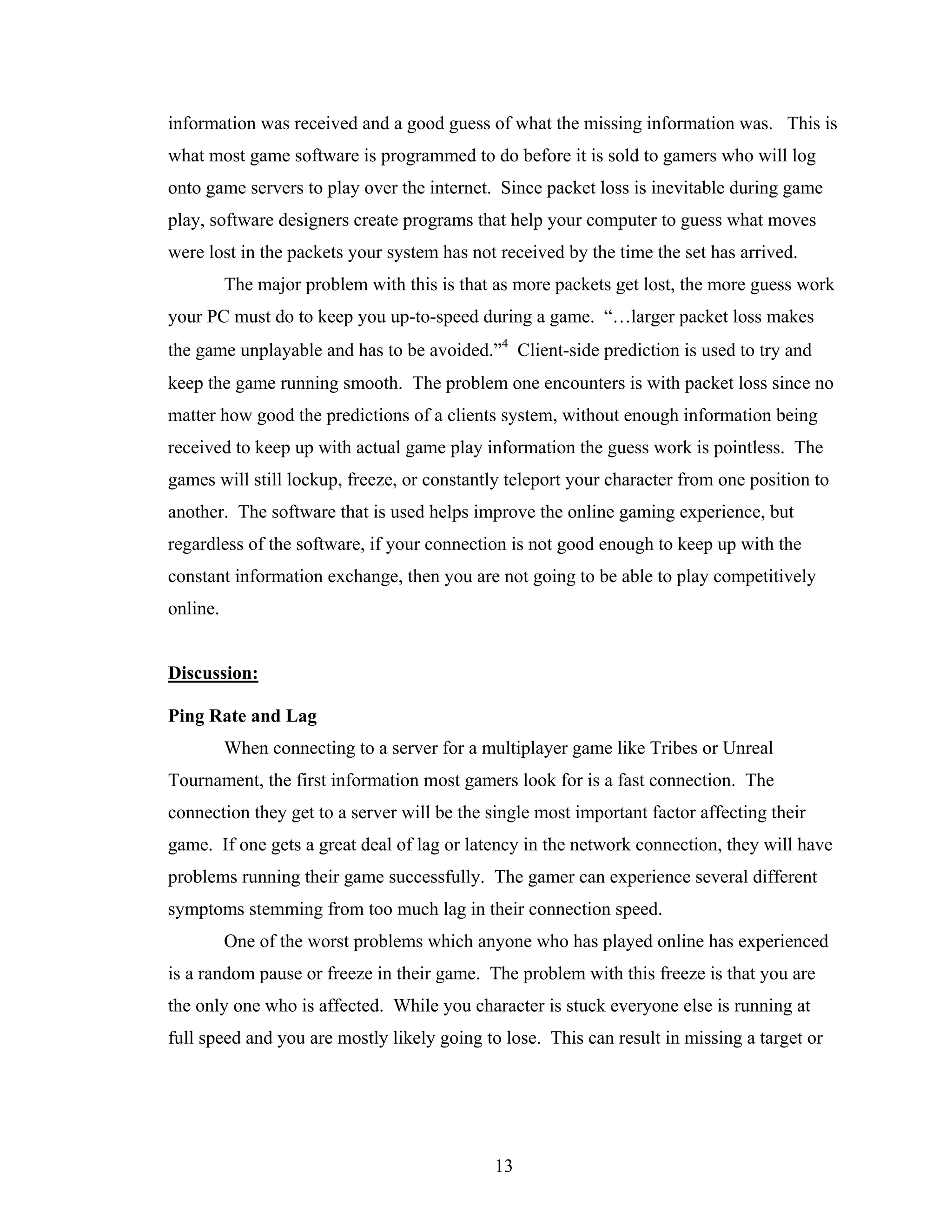 information was received and a good guess of what the missing information was. This is
what most game software is programmed to do before it is sold to gamers who will log
onto game servers to play over the internet. Since packet loss is inevitable during game
play, software designers create programs that help your computer to guess what moves
were lost in the packets your system has not received by the time the set has arrived.
          The major problem with this is that as more packets get lost, the more guess work
your PC must do to keep you up-to-speed during a game. “…larger packet loss makes
the game unplayable and has to be avoided.”4 Client-side prediction is used to try and
keep the game running smooth. The problem one encounters is with packet loss since no
matter how good the predictions of a clients system, without enough information being
received to keep up with actual game play information the guess work is pointless. The
games will still lockup, freeze, or constantly teleport your character from one position to
another. The software that is used helps improve the online gaming experience, but
regardless of the software, if your connection is not good enough to keep up with the
constant information exchange, then you are not going to be able to play competitively
online.


Discussion:

Ping Rate and Lag
          When connecting to a server for a multiplayer game like Tribes or Unreal
Tournament, the first information most gamers look for is a fast connection. The
connection they get to a server will be the single most important factor affecting their
game. If one gets a great deal of lag or latency in the network connection, they will have
problems running their game successfully. The gamer can experience several different
symptoms stemming from too much lag in their connection speed.
          One of the worst problems which anyone who has played online has experienced
is a random pause or freeze in their game. The problem with this freeze is that you are
the only one who is affected. While you character is stuck everyone else is running at
full speed and you are mostly likely going to lose. This can result in missing a target or




                                             13
 