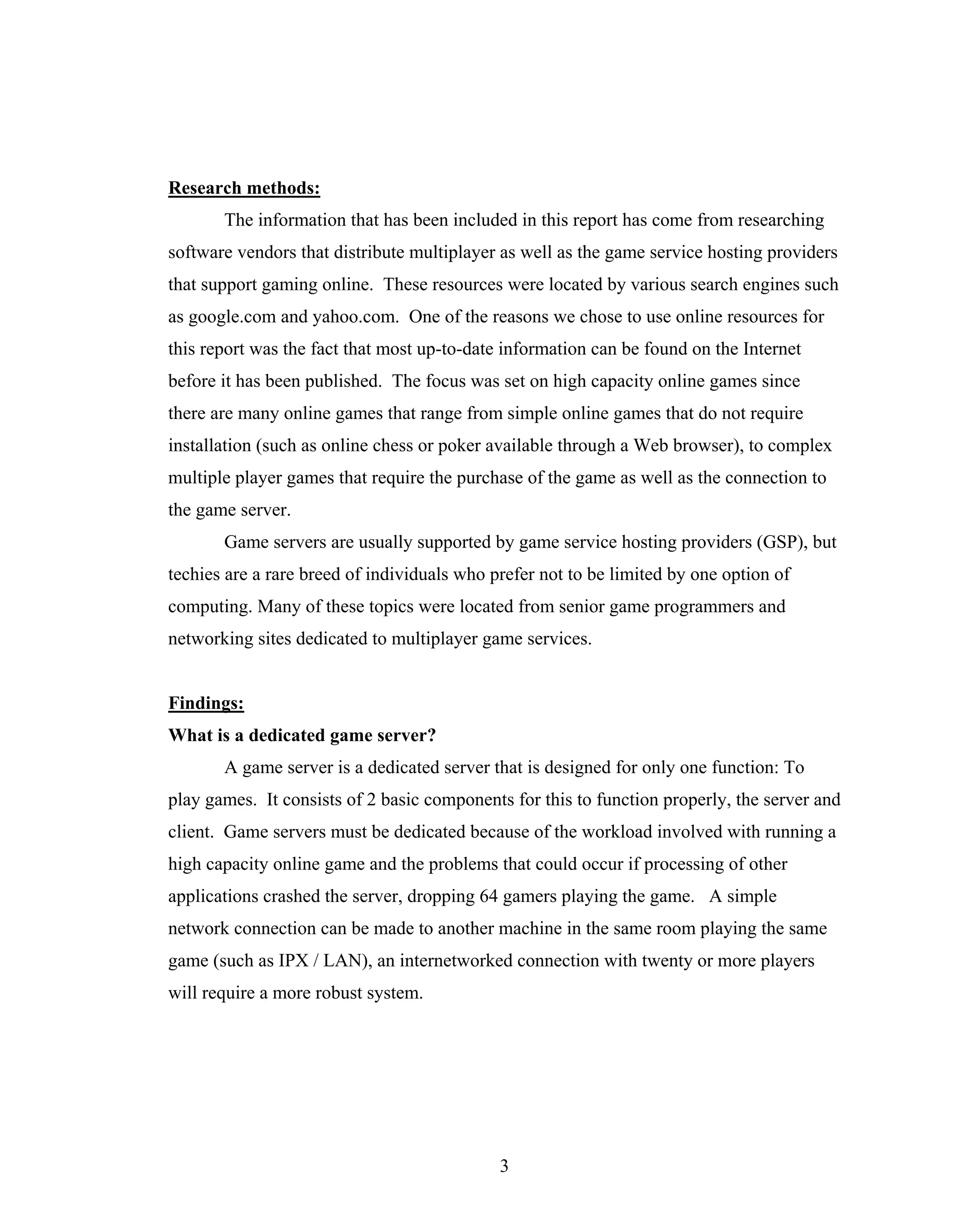 Research methods:
       The information that has been included in this report has come from researching
software vendors that distribute multiplayer as well as the game service hosting providers
that support gaming online. These resources were located by various search engines such
as google.com and yahoo.com. One of the reasons we chose to use online resources for
this report was the fact that most up-to-date information can be found on the Internet
before it has been published. The focus was set on high capacity online games since
there are many online games that range from simple online games that do not require
installation (such as online chess or poker available through a Web browser), to complex
multiple player games that require the purchase of the game as well as the connection to
the game server.
       Game servers are usually supported by game service hosting providers (GSP), but
techies are a rare breed of individuals who prefer not to be limited by one option of
computing. Many of these topics were located from senior game programmers and
networking sites dedicated to multiplayer game services.


Findings:
What is a dedicated game server?
       A game server is a dedicated server that is designed for only one function: To
play games. It consists of 2 basic components for this to function properly, the server and
client. Game servers must be dedicated because of the workload involved with running a
high capacity online game and the problems that could occur if processing of other
applications crashed the server, dropping 64 gamers playing the game. A simple
network connection can be made to another machine in the same room playing the same
game (such as IPX / LAN), an internetworked connection with twenty or more players
will require a more robust system.




                                             3
 