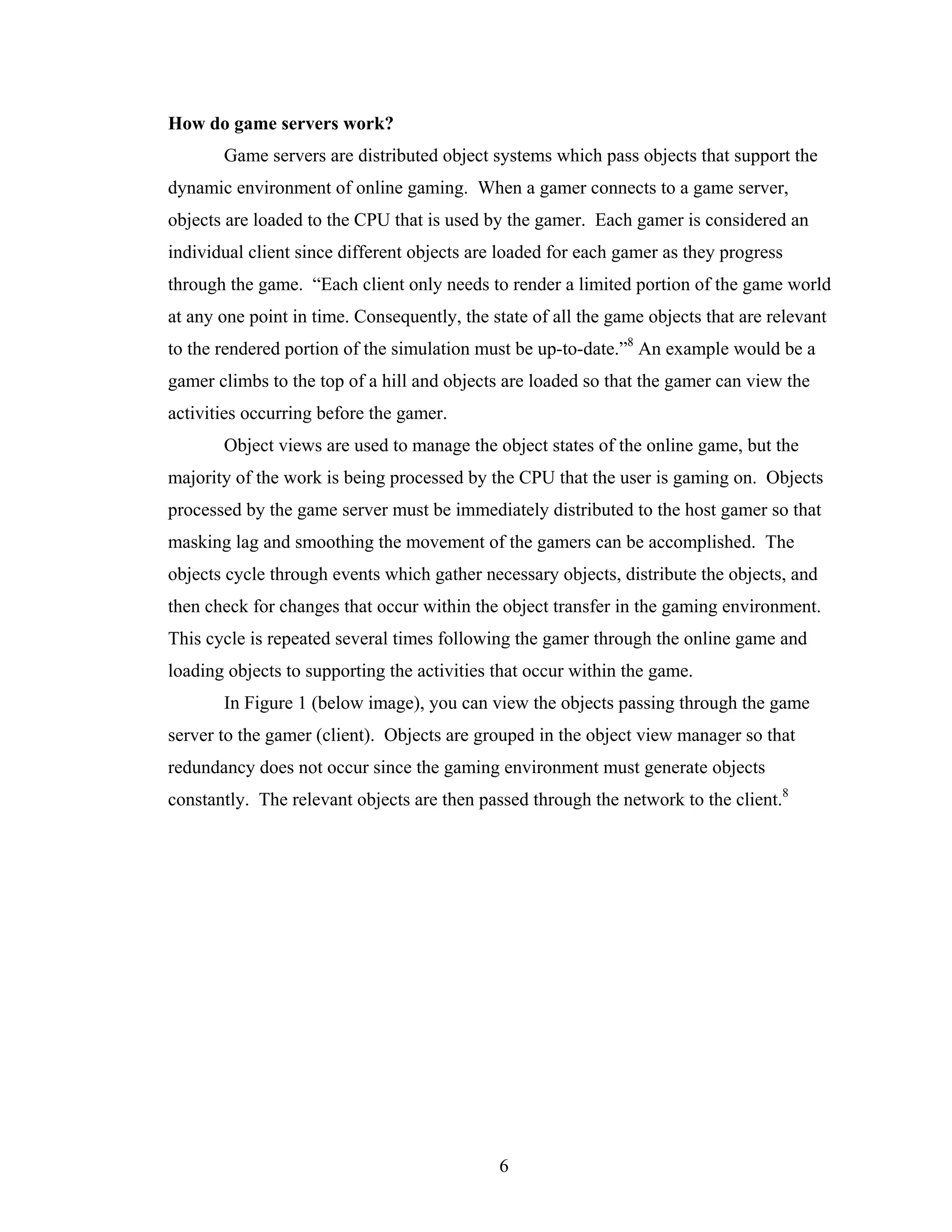 How do game servers work?
       Game servers are distributed object systems which pass objects that support the
dynamic environment of online gaming. When a gamer connects to a game server,
objects are loaded to the CPU that is used by the gamer. Each gamer is considered an
individual client since different objects are loaded for each gamer as they progress
through the game. “Each client only needs to render a limited portion of the game world
at any one point in time. Consequently, the state of all the game objects that are relevant
to the rendered portion of the simulation must be up-to-date.”8 An example would be a
gamer climbs to the top of a hill and objects are loaded so that the gamer can view the
activities occurring before the gamer.
       Object views are used to manage the object states of the online game, but the
majority of the work is being processed by the CPU that the user is gaming on. Objects
processed by the game server must be immediately distributed to the host gamer so that
masking lag and smoothing the movement of the gamers can be accomplished. The
objects cycle through events which gather necessary objects, distribute the objects, and
then check for changes that occur within the object transfer in the gaming environment.
This cycle is repeated several times following the gamer through the online game and
loading objects to supporting the activities that occur within the game.
       In Figure 1 (below image), you can view the objects passing through the game
server to the gamer (client). Objects are grouped in the object view manager so that
redundancy does not occur since the gaming environment must generate objects
constantly. The relevant objects are then passed through the network to the client.8




                                             6
 