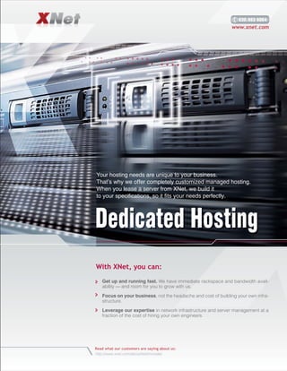630.983 6064
                                                              www.xnet.com




Your hosting needs are unique to your business.
That’s why we offer completely customized managed hosting.
When you lease a server from XNet, we build it
to your specifications, so it fits your needs perfectly.




Dedicated Hosting
With XNet, you can:
   Get up and running fast. We have immediate rackspace and bandwidth avail
   ability — and room for you to grow with us.

   Focus on your business, not the headache and cost of building your own infra
   structure.

   Leverage our expertise in network infrastructure and server management at a
   fraction of the cost of hiring your own engineers.




Read what our customers are saying about us:
http://www.xnet.com/about/testimonials/
 