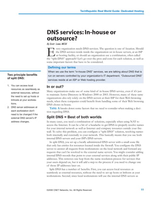 TechRepublic Real World Guide: Dedicated Hosting




                                 DNS services: In-house or
                                 outsource?
                                 By Scott Lowe, MCSE



                                 E
                                          very organization needs DNS services. The question is one of location. Should
                                          the DNS services reside inside the organization on in-house servers, at an ISP
                                          or hosting facility, or should an organization use a combination, often called
                                 the “split-DNS” approach? Let’s go over the pros and cons for each solution, as well as
                                 some important factors that have to be considered.
                                  Defining our terms
                                  When we use the term “in-house DNS” services, we are talking about DNS that is
Two principle benefits            run on servers controlled by your organization’s IT department. “Outsourced DNS”
of split DNS:
                                  services reside at an ISP or Web hosting provider.

1. You can access local
                                 In or out?
   resources as seamlessly as
                                 Many organizations make use of some kind of in-house DNS service, even if it’s just
   external resources, without
                                 to maintain Active Directory in Windows 2000 or 2003. However, many of these same
   the need to set up hosts or
                                 organizations also rely solely on the DNS servers at their ISP for their Web browsing
   lmhosts at your worksta-
                                 needs, when these companies could benefit from handling some of their Web browsing
   tions.                        DNS chores in-house.
2. DNS server addresses at
                                    Table A breaks down some factors that we need to consider when making a deci-
   each workstation don't        sion regarding DNS.
   need to be changed if the
   external DNS server's IP      Split DNS = Best of both worlds
   address changes.              In many cases, you need a combination of solutions, especially when using NAT to
                                 access the Internet. It can be a bit of a headache to get DNS to properly resolve names
                                 for your internal network as well as Internet and company resources outside your fire-
                                 wall. To solve this problem, you can configure a “split DNS” solution, resolving names
                                 both internally and externally to your network. This basically means that you use both
                                 internal DNS servers and your ISP’s DNS servers.
                                    In split DNS, you set up a locally administered DNS server with a small zone file
                                 that only has entries for resources located inside the firewall. You configure the DNS
                                 server to answer all requests from workstations on the local network and forward any
                                 requests that can’t be resolved to the external name servers. You might consider adding
                                 internal DNS records that point to your external services along with their public IP
                                 addresses. This removes one hop from the name resolution process for services that
                                 your users depend on, but it will add a step to the process if you need to change one
                                 of those IP addresses later on.
                                    Split DNS has a number of benefits. First, you can access local resources as
                                 seamlessly as external resources, without the need to set up hosts or lmhosts at your
                                 workstations. Second, since local workstations will use the internal DNS servers as



                                 ©2006 CNET Networks, Inc. All Rights Reserved.                                      11
 