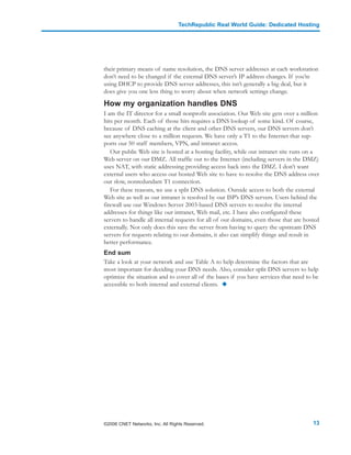 TechRepublic Real World Guide: Dedicated Hosting




their primary means of name resolution, the DNS server addresses at each workstation
don’t need to be changed if the external DNS server’s IP address changes. If you’re
using DHCP to provide DNS server addresses, this isn’t generally a big deal, but it
does give you one less thing to worry about when network settings change.

How my organization handles DNS
I am the IT director for a small nonprofit association. Our Web site gets over a million
hits per month. Each of those hits requires a DNS lookup of some kind. Of course,
because of DNS caching at the client and other DNS servers, our DNS servers don’t
see anywhere close to a million requests. We have only a T1 to the Internet that sup-
ports our 50 staff members, VPN, and intranet access.
   Our public Web site is hosted at a hosting facility, while our intranet site runs on a
Web server on our DMZ. All traffic out to the Internet (including servers in the DMZ)
uses NAT, with static addressing providing access back into the DMZ. I don’t want
external users who access our hosted Web site to have to resolve the DNS address over
our slow, nonredundant T1 connection.
   For these reasons, we use a split DNS solution. Outside access to both the external
Web site as well as our intranet is resolved by our ISP’s DNS servers. Users behind the
firewall use our Windows Server 2003-based DNS servers to resolve the internal
addresses for things like our intranet, Web mail, etc. I have also configured these
servers to handle all internal requests for all of our domains, even those that are hosted
externally. Not only does this save the server from having to query the upstream DNS
servers for requests relating to our domains, it also can simplify things and result in
better performance.
End sum
Take a look at your network and use Table A to help determine the factors that are
most important for deciding your DNS needs. Also, consider split DNS servers to help
optimize the situation and to cover all of the bases if you have services that need to be
accessible to both internal and external clients.




©2006 CNET Networks, Inc. All Rights Reserved.                                         13
 
