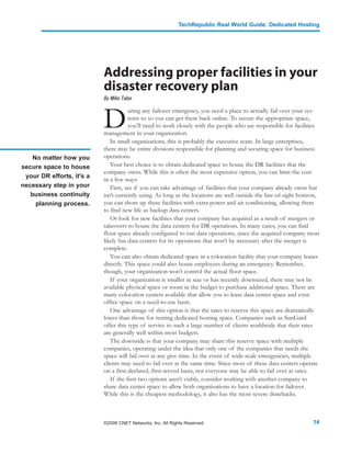 TechRepublic Real World Guide: Dedicated Hosting




                           Addressing proper facilities in your
                           disaster recovery plan
                           By Mike Talon



                           D
                                      uring any failover emergency, you need a place to actually fail over your sys-
                                      tems to so you can get them back online. To secure the appropriate space,
                                      you’ll need to work closely with the people who are responsible for facilities
                           management in your organization.
                              In small organizations, this is probably the executive team. In large enterprises,
                           there may be entire divisions responsible for planning and securing space for business
    No matter how you      operations.
secure space to house         Your best choice is to obtain dedicated space to house the DR facilities that the
                           company owns. While this is often the most expensive option, you can limit the cost
 your DR efforts, it's a
                           in a few ways.
necessary step in your        First, see if you can take advantage of facilities that your company already owns but
   business continuity     isn’t currently using. As long as the locations are well outside the line-of-sight horizon,
     planning process.     you can shore up these facilities with extra power and air conditioning, allowing them
                           to find new life as backup data centers.
                              Or look for new facilities that your company has acquired as a result of mergers or
                           takeovers to house the data centers for DR operations. In many cases, you can find
                           floor space already configured to run data operations, since the acquired company most
                           likely has data centers for its operations that won’t be necessary after the merger is
                           complete.
                              You can also obtain dedicated space in a colocation facility that your company leases
                           directly. This space could also house employees during an emergency. Remember,
                           though, your organization won’t control the actual floor space.
                              If your organization is smaller in size or has recently downsized, there may not be
                           available physical space or room in the budget to purchase additional space. There are
                           many colocation centers available that allow you to lease data center space and even
                           office space on a need-to-use basis.
                              One advantage of this option is that the rates to reserve this space are dramatically
                           lower than those for renting dedicated hosting space. Companies such as SunGard
                           offer this type of service to such a large number of clients worldwide that their rates
                           are generally well within most budgets.
                              The downside is that your company may share this reserve space with multiple
                           companies, operating under the idea that only one of the companies that needs the
                           space will fail over at any give time. In the event of wide-scale emergencies, multiple
                           clients may need to fail over at the same time. Since most of these data centers operate
                           on a first-declared, first-served basis, not everyone may be able to fail over at once.
                              If the first two options aren’t viable, consider working with another company to
                           share data center space to allow both organizations to have a location for failover.
                           While this is the cheapest methodology, it also has the most severe drawbacks.



                           ©2006 CNET Networks, Inc. All Rights Reserved.                                          14
 