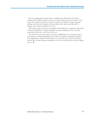 TechRepublic Real World Guide: Dedicated Hosting




   But your organization can take steps to mitigate these drawbacks. First, find a
company that’s willing and able to host your systems while you host its systems. Next,
ensure the company in question won’t be a security risk. Finally, arrange for proper
staffing, since the other company will most likely not be able to provide staff to
manage your systems in addition to its own.
   This option works best between companies that already have cooperative agreements
or that are subsidiaries of larger companies. Leverage anything you can—if you’re
going down this route, it won’t be an easy run.
   No matter how you secure space to house your DR efforts, it’s a necessary step in
your business continuity planning process. Talk to the facility management people in
your organization, and get the floor space you need. This way, you can be sure data
systems have a home during an emergency—even if you can’t get there when the lights
go out.




©2006 CNET Networks, Inc. All Rights Reserved.                                     15
 