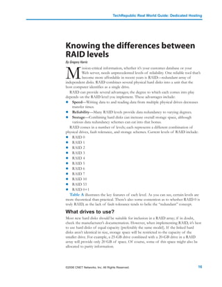 TechRepublic Real World Guide: Dedicated Hosting




Knowing the differences between
RAID levels
By Gregory Harris



M
           ission-critical information, whether it’s your customer database or your
           Web server, needs unprecedented levels of reliability. One reliable tool that’s
           become more affordable in recent years is RAID—redundant array of
independent disks. RAID combines several physical hard disks into a unit that the
host computer identifies as a single drive.
   RAID can provide several advantages; the degree to which each comes into play
depends on the RAID level you implement. These advantages include:
     Speed—Writing data to and reading data from multiple physical drives decreases
     transfer times.
     Reliability—Many RAID levels provide data redundancy to varying degrees.
     Storage—Combining hard disks can increase overall storage space, although
     various data redundancy schemes can eat into that bonus.
   RAID comes in a number of levels; each represents a different combination of
physical drives, fault tolerance, and storage schemes. Current levels of RAID include:
     RAID 0
     RAID 1
     RAID 2
     RAID 3
     RAID 4
     RAID 5
     RAID 6
     RAID 7
     RAID 10
     RAID 53
     RAID 0+1
   Table A illustrates the key features of each level. As you can see, certain levels are
more theoretical than practical. There’s also some contention as to whether RAID 0 is
truly RAID, as the lack of fault tolerance tends to belie the “redundant” concept.

What drives to use?
Most new hard disks should be suitable for inclusion in a RAID array; if in doubt,
check the manufacturer’s documentation. However, when implementing RAID, it’s best
to use hard disks of equal capacity (preferably the same model). If the linked hard
disks aren’t identical in size, storage space will be restricted to the capacity of the
smaller drive. For example, a 25-GB drive combined with a 20-GB drive in a RAID
array will provide only 20 GB of space. Of course, some of this space might also be
allocated to parity information.




©2006 CNET Networks, Inc. All Rights Reserved.                                          16
 