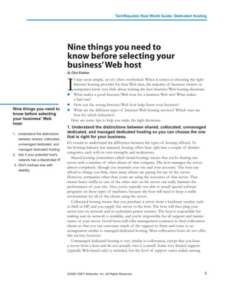 TechRepublic Real World Guide: Dedicated Hosting




                                  Nine things you need to
                                  know before selecting your
                                  business’Web host
                                  By Chris Kivlehan



                                  I
                                     t may seem simple, yet it’s often overlooked. When it comes to choosing the right
                                     Internet hosting provider for their Web sites, the majority of business owners or
                                     companies know very little about making the best Internet/Web hosting decisions.
                                     What makes a good Internet/Web host for a business Web site? What makes
                                     a bad one?
                                     How can the wrong Internet/Web host help/harm your business?
Nine things you need to              What are the different types of Internet/Web hosting services? Which ones are
know before selecting                best for which industries?
your business' Web                  Here are some tips to help you make the right decisions:
host:
                                  1. Understand the distinctions between shared, collocated, unmanaged
1. Understand the distinctions
                                  dedicated, and managed dedicated hosting so you can choose the one
                                  that is right for your business.
   between shared, collocated,
   unmanaged dedicated, and       It’s crucial to understand the difference between the types of hosting offered. As
   managed dedicated hosting.
                                  the hosting industry has matured, hosting offers have split into a couple of distinct
                                  categories, each with its own strengths and weaknesses.
2. Ask if your potential host's
                                      Shared hosting (sometimes called virtual hosting) means that you’re sharing one
   network has a blackholed IP.
                                  server with a number of other clients of that company. The host manages the server
3. Don't confuse size with
                                  almost completely (though you maintain your site and your account). The host can
   stability.
                                  afford to charge you little, since many clients are paying for use of the server.
                                  However, companies other than yours are using the resources of that server. That
                                  means heavy traffic to one of the other sites on the server can really hammer the
                                  performance of your site. Also, you’re typically not able to install special software
                                  programs on these types of machines, because the host will need to keep a stable
                                  environment for all of the clients using the server.
                                      Collocated hosting means that you purchase a server from a hardware vendor, such
                                  as Dell or HP, and you supply this server to the host. The host will then plug your
                                  server into its network and its redundant power systems. The host is responsible for
                                  making sure its network is available, and you’re responsible for all support and mainte-
                                  nance of your server. Good hosts will offer management contracts to their collocation
                                  clients so that you can outsource much of the support to them and come to an
                                  arrangement similar to managed dedicated hosting. Most collocation hosts do not offer
                                  this service, however.
                                      Unmanaged dedicated hosting is very similar to collocation, except that you lease
                                  a server from a host and do not actually own it yourself. Some very limited support
                                  (typically Web-based only) is included, but the level of support varies widely among




                                  ©2006 CNET Networks, Inc. All Rights Reserved.                                         3
 