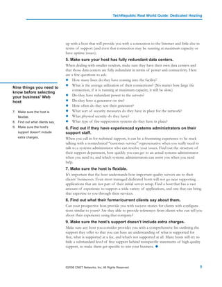 TechRepublic Real World Guide: Dedicated Hosting




                                up with a host that will provide you with a connection to the Internet and little else in
                                terms of support (and even that connection may be running at maximum capacity or
                                have uptime issues).
                                5. Make sure your host has fully redundant data centers.
                                When dealing with smaller vendors, make sure they have their own data centers and
                                that those data centers are fully redundant in terms of power and connectivity. Here
                                are a few questions to ask:
                                     How many lines do they have coming into the facility?
                                     What is the average utilization of their connections? (No matter how large the
Nine things you need to
                                     connection, if it is running at maximum capacity, it will be slow.)
know before selecting
your business' Web                   Do they have redundant power to the servers?
host:                                Do they have a generator on site?
                                     How often do they test their generator?
7. Make sure the host is             What sort of security measures do they have in place for the network?
   flexible.                         What physical security do they have?
8. Find out what clients say.        What type of fire-suppression systems do they have in place?
9. Make sure the host’s         6. Find out if they have experienced systems administrators on their
   support doesn’t include      support staff.
   extra charges.               When you call in for technical support, it can be a frustrating experience to be stuck
                                talking with a nontechnical “customer service” representative when you really need to
                                talk to a systems administrator who can resolve your issues. Find out the structure of
                                their support department, how quickly you can get to an actual systems administrator
                                when you need to, and which systems administrators can assist you when you need
                                help.
                                7. Make sure the host is flexible.
                                It’s important that the host understands how important quality servers are to their
                                clients’ businesses. Even most managed dedicated hosts will not go near supporting
                                applications that are not part of their initial server setup. Find a host that has a vast
                                amount of experience to support a wide variety of applications, and one that can bring
                                that expertise to you through their services.
                                8. Find out what their former/current clients say about them.
                                Can your prospective host provide you with success stories for clients with configura-
                                tions similar to yours? Are they able to provide references from clients who can tell you
                                about their experience using that company?
                                9. Make sure the host’s support doesn’t include extra charges.
                                Make sure any host you consider provides you with a comprehensive list outlining the
                                support they offer so that you can have an understanding of what is supported for
                                free, what is supported at a fee, and what’s not supported at all. Many hosts will try to
                                hide a substandard level of free support behind nonspecific statements of high-quality
                                support, so make them get specific to win your business.




                                ©2006 CNET Networks, Inc. All Rights Reserved.                                              5
 