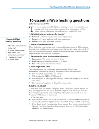 TechRepublic Real World Guide: Dedicated Hosting




                                   10 essential Web hosting questions
                                   By Noel Henson and Kenneth M’Bale



                                   T
                                           he key to finding a suitable Web host is getting to know your site needs on a
                                           granular level. Once you you have answered these key questions, you’ll be
                                           armed with the information you need to select a capable Web host.
                                   1. What is the target audience for the site?
                                       Extranet—A captive audience outside your organization
10 essential Web                       Intranet—A captive audience inside your organization
hosting questions                      Internet—An open, worldwide audience
                                   2. Is the site mission-critical?
1. What is the target audience
                                   If so, the hosting vendor would need to have multiple data centers in different cities.
   for the site?
                                   Each of these would need to have backup power, backup data paths, and methods of
2. Is the site mission-critical?
                                   data synchronization between the multiple servers that host data. This also has many
3. What are the site’s
                                   implications for the way the site is designed.
   availability requirements?
4. How large is the site?          3. What are the site’s availability requirements?
5. Is the site static?                 Redundant—The system can never be down.
                                       High—The system can be scheduled to go down.
                                       Low—The system is not mission-critical.
                                   4. How large is the site?
                                   You must determine the total storage requirements for the site. Some
                                   vendors have limits and/or charge by the amount of total disk space used.
                                       How many Web pages will the site contain?
                                       Will the pages be HTM or HTML pages?
                                       How many files of other types will the pages contain (for example, WAV, MPEG,
                                       AVI, etc.)?
                                       How many total megabytes of data will the site contain?
                                   5. Is the site static?
                                   A static Web site is the simplest. The pages do not change once they are written, and
                                   they are displayed to the end user as they were originally built. These sites have the
                                   least stringent requirements for hosting. They will usually work correctly from any
                                   Windows, UNIX, Linux, or Mac server.
                                      If the site is static:
                                        How often are new HTML or data files modified or uploaded? Data changed daily
                                        or weekly has different implications than that which changes monthly or quarterly.
                                        If the data is rapidly changing, what change method does your organization prefer?
                                        Methods range from Front Page Extensions on the server to FTP to providing a
                                        CD-ROM to e-mail and more.




                                   ©2006 CNET Networks, Inc. All Rights Reserved.                                            6
 