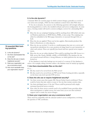 TechRepublic Real World Guide: Dedicated Hosting




                                  6. Is the site dynamic?
                                  A dynamic Web site contains pages in which content changes, generally as a result of
                                  user action (for example, a Web site that syndicates content from other Web sites).
                                     If the site is dynamic, the answers to the following questions will strongly influence
                                  the hosting platform as well as the installed software and server configuration. In some
                                  cases, a hosting vendor will need to custom-configure a server for a demanding Web
                                  site.
                                        Does the site use scripting? Scripting could be anything from ASP, which only runs
                                        on Windows platforms, to PHP, Python, PERL, or Java script. The scripting may
                                        either be embedded in the Web pages themselves or accessed through CGI, or
                                        both.
                                        Does the site use applets? These can be Java applets, Macromedia products like
                                        Flash or Shockwave, or other plug-ins.
                                        Does the site use servlets? A servlet is a small program that runs on a server and
10 essential Web host-                  can perform calculations for a user, position an image based on user interaction, or
ing questions                           other such actions. These are typically Java-based and have special server require-
                                        ments.
6. Is the site dynamic?
                                        Does the site use an online database? This could be anything from MS Access to a
7. Are there downloadable files         SQL server, like Oracle, MySQL, mSQL, or POSTGRES. The database the site
   on the site?                         was created around will have a strong influence on which platform the site must be
8. Does the site use or require         hosted on.
   heightened security?              If the database is read-only, backups are not much of a concern. If the database is
9. Does your organization use     active—for example, taking customer orders—the database must be backed up regularly.
   any e-commerce tools?
                                  7. Are there downloadable files on the site?
10. How much bandwidth does
                                  If so…
   your organization require?
                                      Do they need to be served from the Web server?
                                      Do they need to be served from an FTP server? Some hosting providers, especially
                                      on the lower end, don’t provide FTP services.
                                  8. Does the site use or require heightened security?
                                      Are there secure areas that require SSL (Secure Socket Layer) certificates? These
                                      could be forms that take orders or areas of the site that contain sensitive data.
                                      Are there privileged areas of the site? These could be protected with simple
                                      username/password access controls.
                                      How often do these access controls need to be modified? Some providers allow
                                      client mechanisms to update access, but some force you to use their technical
                                      support staff to make any access changes.
                                  9. Does your organization use any e-commerce tools?
                                  These must be compatible with the selected vendor’s server configuration, revisiting
                                  the question of SSL certificates.




                                  ©2006 CNET Networks, Inc. All Rights Reserved.                                          7
 