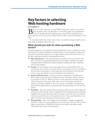 TechRepublic Real World Guide: Dedicated Hosting




Key factors in selecting
Web hosting hardware
By Ed Engelking II, A+



B
        efore you make a decision on which Web hosting server to buy, ask yourself
        these questions: Have you taken all of your hosting needs into consideration?
        Have you thought about the software your server will be running? Do you
know what the role of your server will be? Will it be able to meet the demands of that
role?
   If you don’t resolve these issues at the outset, you could be setting yourself up for a
long string of problems down the road.

What should you look for when purchasing a Web
server?
In today’s aggressive server market, network administrators have a number of choices.
Obviously, server price will depend on which options you are looking for. Before you
take price into account, however, you should consider several other factors. Here are
the most significant criteria for evaluating Web servers:
    Operating System—The operating system you plan to use on your server will
    play a key role in your purchasing decision. For example, a machine that will be
    running Windows 2000 Server will have different requirements than a Red Hat
    Linux-based machine.
    Storage—If you’re going to host home pages for your typical Web surfer, you
    won’t need a lot of room to store data. But if you’re going to host an e-commerce
    site that takes in thousands of orders daily, the server hosting the site will need
    room to store the database of user information and transactions.
    Speed and Performance—To keep customers coming back, your Web server
    must be able to keep up with the traffic it receives. Customers will soon become
    ex-customers if they see “Web server busy” errors when they’re placing online
    orders. To prevent such errors, make sure you note the processor speed and
    amount of memory available on all of the servers you consider. Low processor
    speed and low-grade memory can greatly affect the performance of even the best
    servers.
    Scalability—Sure, the machine that you purchase will meet your needs today. But
    what about when the time comes to upgrade? Network administrators should take
    scalability into account when they select a machine so that the server can expand
    with the user load. Be sure to ask questions such as “How many hard drives can I
    add?” and “How much memory can I put into this server?”
    Manageability—One of the biggest server headaches is simply managing the
    machines. Is the server you’re looking at easy to take care of ? If you had to add or
    replace a hard drive or CD-ROM, could you do it quickly and without much
    effort? Will users notice much downtime?




©2006 CNET Networks, Inc. All Rights Reserved.                                           9
 