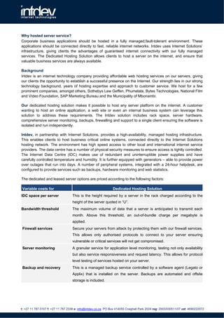 Why hosted server service?
Corporate business applications should be hosted in a fully managed,fault-tolerant environment. These
applications should be connected directly to fast, reliable internet networks. Intdev uses Internet Solutions’
infrastructure, giving clients the advantages of guaranteed internet connectivity with our fully managed
services. The Dedicated Hosting Solution allows clients to host a server on the internet, and ensure that
valuable business services are always available.

Background
Intdev is an internet technology company providing affordable web hosting services on our servers, giving
our clients the opportunity to establish a successful presence on the Internet. Our strength lies in our strong
technology background, years of hosting expertise and approach to customer service. We host for a few
prominent companies, amongst others, Sothebys Lew Geffen, Phumelala, Bytes Technologies, National Film
and Video Foundation, SAP Marketing Bureau and the Municipality of Mbonambi.

Our dedicated hosting solution makes it possible to host any server platform on the internet. A customer
wanting to host an online application, a web site or even an internal business system can leverage this
solution to address these requirements. The Intdev solution includes rack space, server hardware,
comprehensive server monitoring, backups, firewalling and support to a single client ensuring the software is
isolated and run independently.

Intdev, in partnership with Internet Solutions, provides a high-availability, managed hosting infrastructure.
This enables clients to host business critical online systems, connected directly to the Internet Solutions
hosting network. The environment has high speed access to other local and international internet service
providers. The data centre has a number of physical security measures to ensure access is tightly controlled.
The Internet Data Centre (IDC) makes use of redundant and uninterruptible power supplies and have
carefully controlled temperature and humidity. It is further equipped with generators – able to provide power
over outages that run into days. A number of peripheral systems, integrated with a 24-hour helpdesk, are
configured to provide services such as backups, hardware monitoring and web statistics.

The dedicated and leased server options are priced according to the following factors:

 Variable costs for                                             Dedicated Hosting Solution
IDC space per server               This is the height required by a server in the rack charged according to the
                                   height of the server quoted in “U”.
Bandwidth threshold                The maximum volume of data that a server is anticipated to transmit each
                                   month. Above this threshold, an out-of-bundle charge per megabyte is
                                   applied.
 Firewall services                 Secure your servers from attack by protecting them with our firewall services.
                                   This allows only authorised protocols to connect to your server ensuring
                                   vulnerable or critical services will not get compromised.
 Server monitoring                 A granular service for application level monitoring, testing not only availability
                                   but also service responsiveness and request latency. This allows for protocol
                                   level testing of services hosted on your server.
 Backup and recovery               This is a managed backup service controlled by a software agent (Legato or
                                   Applix) that is installed on the server. Backups are automated and offsite
                                   storage is included.




t: +27 11 787 0107 f: +27 11 787 2338 e: info@intdev.co.za PO Box 414055 Craighall Park 2024 reg: 2003/030511/07 vat: 4690222072
 