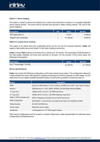 Option 1: Server lodging

This option is suited to clients that already own a server they would like to employ in a managed dedicated
server hosting solution. The server will be mounted and secured in Intdev hosting cabinet. The cost for the
server lodging is:

Description                                                              Unit             Setup               Monthly

 IDC space (per U)                                                         1             R 0.00                      R 350.00

 Support and monitoring                                                    1            R 1 500.00                   R 650.00

Option 2: Leased server hosting

This option is for clients that want a dedicated server but do not own the physical hardware. Intdev will
supply a high quality server and install it in the Intdev hosting environment.

Intdev chooses Dell hardware and leases this to clients over 18 months. The advantage of Dell hardware is
the high quality, reliability and three year warranty on all parts. For the duration of the server lease, the
following pricing applies:

Description                                                                               Setup               Monthly
DELL™ PowerEdge™ SC1435                                                                 R 2 000.00                 R 1 240.00

Server specifications

Intdev has chosen the following configuration as the base leased server option. This configuration allows for
a high performance server with options to upgrade processing and memory capacity at a later stage. It is the
ideal server for any highly available dedicated solution as well as the possibility of expansion later on.

Module                                                                    Description
 Base                              Dual Core AMD Opteron™ 2212; 2.0GHz, 2X1MB Cache, 95W, 1Ghz HyperTransport

Memory                             2GB Memory for 1 CPU, DDR2, 667MHz (2x1GB Single Ranked DIMMs)
  st
1 hard drive                       160GB, SATA, 3.5-inch, 7.2K RPM Hard Drive

2nd hard drive                     160GB, SATA, 3.5-inch, 7.2K RPM Additional Hard Drive
RAID or SCSI controller card       SAS 5/i Integrated Controller Card for SATA hard drives
RAID configuration                 SAS RAID0,1, 2 Hard Drives connected to the add on the SAS5iR controller

Optical devices                    24x IDE CD-ROM drive

Power supply                       Redundant power supply

Backplanes                         1x4 Backplane for 2.5" HDD support chassis

Other server configurations can be quoted on request. Please ask a sales representative for alternate server
configurations and leasing terms.




t: +27 11 787 0107 f: +27 11 787 2338 e: info@intdev.co.za PO Box 414055 Craighall Park 2024 reg: 2003/030511/07 vat: 4690222072
 