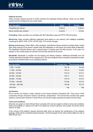 Optional services
Intdev provides optional services to further enhance the dedicated hosting offering. These can be added
anytime and are configured to your exact needs.

Item description                                                                      Setup                  Monthly

Firewalling (per server)                                                            R 600.00                        R 300.00

Server monitor (per monitor)                                                        R 200.00                          R 50.00

Firewalling: Intdev provides Linux ipTables with NAT allow/deny rules and PPTP VPN termination.

Monitoring: Intdev provides ipMonitor application level testing on any protocol, with intelligent availability
monitoring on SMTP, POP, HTTP, HTTPS, SQL, FTP and file changes.

Backup and recovery: Intdev offers a fully managed, cost-effective backup solution to protect clients’ critical
data. Daily backups of the servers’ system state and databases or mail stores are stored offsite at Metrofile.
The Application Specific Backup uses a special plug-in to backup open file data sources. In the case of a
disaster or loss of data tapes are retrieved and the data restored to the server.

Bandwidth: Bandwidth is bundled into the lodging and leasing solutions. Additional bandwidth over the
monthly allocated bandwidth will be charged extra. We have designed these competitive bandwidth bundles
to provide for sufficient traffic to your dedicated solution.


Item description                                                                 In-bundle price       Out-of-bundle price

 1 GIG – 10 GIG                                                                               R 0.16                  R 0.20
 11 GIG – 20 GIG                                                                              R 0.14                  R 0.20
 20 GIG – 30 GIG                                                                              R 0.13                  R 0.17
 30 GIG – 50 GIG                                                                              R 0.11                  R 0.17
 50 GIG – 75 GIG                                                                              R 0.10                  R 0.15
 75 GIG – 100 GIG                                                                             R 0.09                  R 0.15
 100 GIG – 250 GIG                                                                            R 0.08                  R 0.15
 250 GIG+                                                                                        neg                      neg

Architecture
All our servers are hosted in Intdev cabinets at the Internet Solution’s Rosebank IDC. They ensure 100%
connectivity through redundant network and failover configurations. The environment provides high speed
uplinks to various other networks in South Africa, and serves a large corporate and retail consumer base.

Terms and conditions
All prices are quoted in South African Rand, excludes VAT and are subject to Intdev’s terms and conditions
which are available on request and need to be signed for account opening. One quoted, the prices will be
valid for 30 days.

If the running of the platform requires technical skills which go beyond the maintenance of the software
package, these will be considered special requests. Technical support of this nature will be billed at a rate of
R400.00 per hour.




t: +27 11 787 0107 f: +27 11 787 2338 e: info@intdev.co.za PO Box 414055 Craighall Park 2024 reg: 2003/030511/07 vat: 4690222072
 