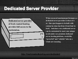 Dedicated server provider
of fresh roasted hosting
provides full access to the
workstation.
When you need maximum performance, a
dedicated server provider is where it’s
at. Ours just happen to be built with
enterprise-class hardware from front to
back. And since every dedicated server
can be customized to meet your unique
needs under our premium dedicated
server hosting platform, words like
“powerful” and “reliable” take on a
whole new meaning.
http://freshroastedhosting.com/dedicated/
 