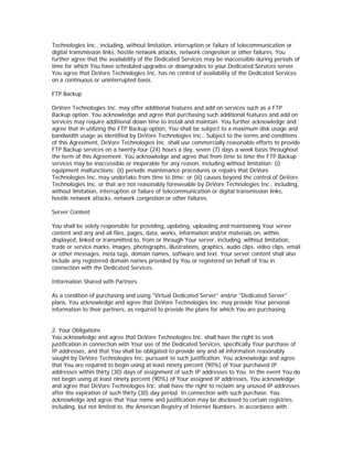 Technologies Inc., including, without limitation, interruption or failure of telecommunication or
digital transmission links, hostile network attacks, network congestion or other failures. You
further agree that the availability of the Dedicated Services may be inaccessible during periods of
time for which You have scheduled upgrades or downgrades to your Dedicated Services server.
You agree that DeVore Technologies Inc. has no control of availability of the Dedicated Services
on a continuous or uninterrupted basis.

FTP Backup

DeVore Technologies Inc. may offer additional features and add on services such as a FTP
Backup option. You acknowledge and agree that purchasing such additional features and add on
services may require additional down time to install and maintain. You further acknowledge and
agree that in utilizing the FTP Backup option, You shall be subject to a maximum disk usage and
bandwidth usage as identified by DeVore Technologies Inc.. Subject to the terms and conditions
of this Agreement, DeVore Technologies Inc. shall use commercially reasonable efforts to provide
FTP Backup services on a twenty-four (24) hours a day, seven (7) days a week basis throughout
the term of this Agreement. You acknowledge and agree that from time to time the FTP Backup
services may be inaccessible or inoperable for any reason, including without limitation: (i)
equipment malfunctions; (ii) periodic maintenance procedures or repairs that DeVore
Technologies Inc. may undertake from time to time; or (iii) causes beyond the control of DeVore
Technologies Inc. or that are not reasonably foreseeable by DeVore Technologies Inc., including,
without limitation, interruption or failure of telecommunication or digital transmission links,
hostile network attacks, network congestion or other failures.

Server Content

You shall be solely responsible for providing, updating, uploading and maintaining Your server
content and any and all files, pages, data, works, information and/or materials on, within,
displayed, linked or transmitted to, from or through Your server, including, without limitation,
trade or service marks, images, photographs, illustrations, graphics, audio clips, video clips, email
or other messages, meta tags, domain names, software and text. Your server content shall also
include any registered domain names provided by You or registered on behalf of You in
connection with the Dedicated Services.

Information Shared with Partners

As a condition of purchasing and using "Virtual Dedicated Server" and/or "Dedicated Server"
plans, You acknowledge and agree that DeVore Technologies Inc. may provide Your personal
information to their partners, as required to provide the plans for which You are purchasing.


2. Your Obligations
You acknowledge and agree that DeVore Technologies Inc. shall have the right to seek
justification in connection with Your use of the Dedicated Services, specifically Your purchase of
IP addresses, and that You shall be obligated to provide any and all information reasonably
sought by DeVore Technologies Inc. pursuant to such justification. You acknowledge and agree
that You are required to begin using at least ninety percent (90%) of Your purchased IP
addresses within thirty (30) days of assignment of such IP addresses to You. In the event You do
not begin using at least ninety percent (90%) of Your assigned IP addresses, You acknowledge
and agree that DeVore Technologies Inc. shall have the right to reclaim any unused IP addresses
after the expiration of such thirty (30) day period. In connection with such purchase, You
acknowledge and agree that Your name and justification may be disclosed to certain registries,
including, but not limited to, the American Registry of Internet Numbers, in accordance with
 