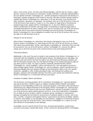 others, such as hate crimes, terrorism and child pornography, activities that are tortious, vulgar,
obscene, invasive of the privacy of a third party, racially, ethnically, or otherwise objectionable in
the sole opinion of DeVore Technologies Inc., activities designed to impersonate the identity of a
third party, activities designed to harm minors in any way, and other activities whether lawful or
unlawful that DeVore Technologies Inc. determines, in its sole discretion, to be harmful to its
other customers, operations, or reputation; (iv) terminate Your use of the AS Services if Your use
of the AS Services may results in, results in, or is the subject of, legal action or threatened or
proposed legal action, against DeVore Technologies Inc. or any of its affiliates or partners,
without consideration for whether such legal action or threatened or proposed legal action is
eventually determined to be with or without merit; and (v) terminate Your use of the AS Services
at any time and for any reason if deemed reasonably necessary by DeVore Technologies Inc..
DeVore Technologies Inc. has no obligation to monitor Your use of the AS Services, but reserves
the right in its sole discretion to do so.

Charges for the AS Services

When DeVore Technologies Inc. determines that charges shall apply for Your use of the As
Services, DeVore Technologies Inc. shall charge You for Your use of the AS Services on a thirty
(30) minute incremental basis. Further, when DeVore Technologies Inc. determines that a fee will
be assessed for Your use of the AS Services, DeVore Technologies Inc. reserves the right to
charge any or all of the fees prior to the commencement of any work being performed.

Third-Party Software

Additionally, in the event You elect to install or seek assistance from DeVore Technologies Inc. in
connection with the installation of any third-party software, the following terms shall apply. You
represent and warrant that You have the right to use and install such third-party software and
that the third-party software does not and shall not infringe on the intellectual property rights of
any other person or entity. You agree to defend, indemnify and hold harmless DeVore
Technologies Inc. and its employees, officers and directors for, from and against any and all
claims brought against DeVore Technologies Inc. and its employees, officers and directors by a
third-party alleging that such software infringes (i) the third-party’s rights or (ii) a U.S. patent,
trademark, copyright or other intellectual property right, and shall pay all resulting costs,
damages, expenses and reasonable attorneys’ fees that a court awards and settlements made by
DeVore Technologies Inc. in connection with any such claims.

Limitation of Liability; Waiver and Release

The AS Services are being provided “AS IS” and DeVore Technologies Inc. expressly disclaims
any and all warranties, whether express or implied, including without limitation any implied
warranties of merchantability or fitness for a particular purpose, to the fullest extent permitted or
authorized by law. Without limitation of the foregoing, DeVore Technologies Inc. expressly does
not warrant that the AS Services will meet your requirements, function as intended, or that the
use of the AS Service will be uninterrupted or error free. In no event shall DeVore Technologies
Inc. be liable for any or all direct, indirect, incidental, special, exemplary or consequential
damages (including, but not limited to, procurement of substitute goods or services; loss of use,
data, or profits; or business interruption) however caused and on any theory of liability, whether
in contract, strict liability, or tort (including, but not limited to, negligence or otherwise) arising in
any way out of the use of the AS Service, even if DeVore Technologies Inc. is aware of or has
been advised of the possibility of such damages.

Accordingly, You for Yourself and all of Your heirs, personal representatives, predecessors,
successors and assigns, hereby fully release, remise, and forever discharge DeVore Technologies
 