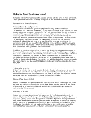 Dedicated Server Service Agreement

By hosting with DeVore Technologies Inc. you are agreeing with the terms of these agreements.
These agreements are subject to change at any point in time without notification to the client.

Dedicated Server Service Agreement

Dedicated Server Service Agreement
This Dedicated Server Service Agreement ("Agreement") is by and between DeVore
Technologies, Inc. , a/an Ohio corporation ("DeVore Technologies Inc."), and you and your heirs,
assigns, agents and contractors (collectively, "You") and is effective as of the date of electronic
execution. This Agreement sets forth the terms and conditions of Your use of DeVore
Technologies Inc. Dedicated Server services (collectively, the "Dedicated Services") and
represents the entire agreement between You and DeVore Technologies Inc . By using DeVore
Technologies Inc. Dedicated Services, You acknowledge and agree that You have read,
understand, acknowledge and agree to be bound by all the terms and conditions of this
Agreement, along with any new, different or additional terms, conditions or policies, including,
but not limited to, the Universal Terms of Service that DeVore Technologies Inc. may establish
from time to time. Such Agreements may be found here.

In addition to transactions entered into by You on Your behalf, You also agree to be bound by
the terms of this Agreement for transactions entered into on Your behalf by anyone acting as
Your agent, and transactions entered into by anyone who uses the account You have established
with DeVore Technologies Inc. whether or not the transactions were on Your behalf. You
acknowledge and agree that DeVore Technologies Inc. acceptance of any application made by
You for services provided by DeVore Technologies Inc. will take place at the Internet Corporation
for Assigned Names and Numbers ("ICANN") accredited registrar's offices located in Cleveland,
Ohio, USA.


1. Description of Service
DeVore Technologies Inc. currently provides Dedicated Services to its customers for a monthly
fee. DeVore Technologies Inc. will provide You an account on DeVore Technologies Inc.
Dedicated Services servers, provided, however, You abide by the terms and conditions set forth
herein and in each of DeVore Technologies Inc. policies and procedures.

License of Your Server Content

DeVore Technologies Inc. grants to You, and You accept from DeVore Technologies Inc., a non-
exclusive, worldwide and royalty free license to copy, display, use and transmit on and via the
Internet Your server content in connection with DeVore Technologies Inc. performance or
enforcement of this Agreement.

Availability of Services

Subject to the terms and conditions of this Agreement, DeVore Technologies Inc. shall use
commercially reasonable efforts to provide the Dedicated Services on a twenty-four (24) hours a
day, seven (7) days a week basis throughout the term of this Agreement. You agree that from
time to time the Dedicated Services may be inaccessible or inoperable for any reason, including,
without limitation: (i) equipment malfunctions; (ii) periodic maintenance procedures or repairs
that DeVore Technologies Inc. may undertake from time to time; or (iii) causes beyond the
control of DeVore Technologies Inc. or that are not reasonably foreseeable by DeVore
 