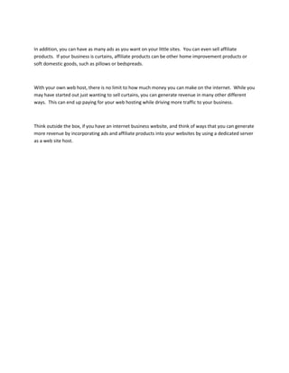 In addition, you can have as many ads as you want on your little sites. You can even sell affiliate
products. If your business is curtains, affiliate products can be other home improvement products or
soft domestic goods, such as pillows or bedspreads.



With your own web host, there is no limit to how much money you can make on the internet. While you
may have started out just wanting to sell curtains, you can generate revenue in many other different
ways. This can end up paying for your web hosting while driving more traffic to your business.



Think outside the box, if you have an internet business website, and think of ways that you can generate
more revenue by incorporating ads and affiliate products into your websites by using a dedicated server
as a web site host.
 