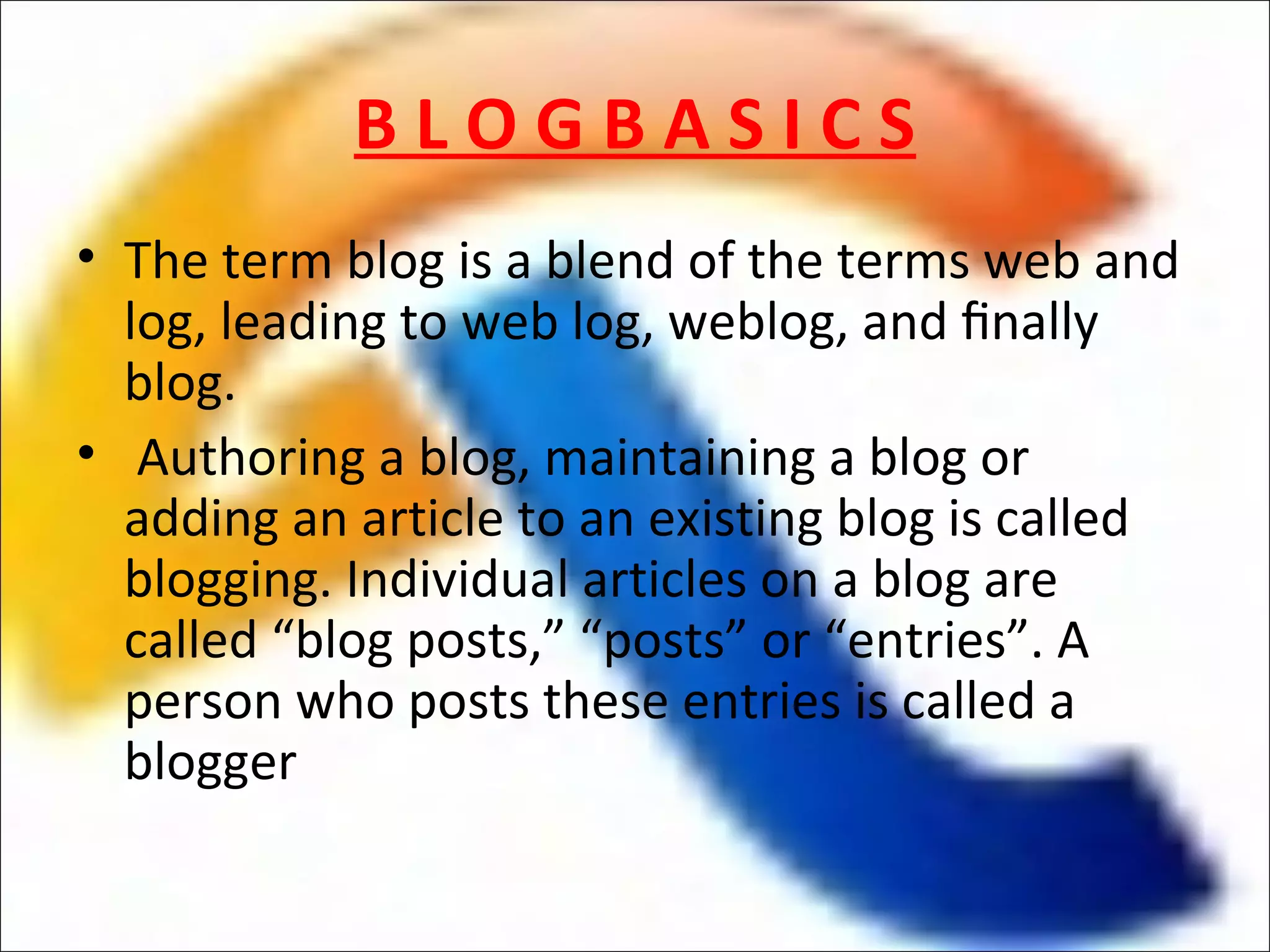 BLOGBASICS
• The term blog is a blend of the terms web and
  log, leading to web log, weblog, and ﬁnally
  blog.
• Authoring a blog, maintaining a blog or
  adding an article to an existing blog is called
  blogging. Individual articles on a blog are
  called “blog posts,” “posts” or “entries”. A
  person who posts these entries is called a
  blogger
 