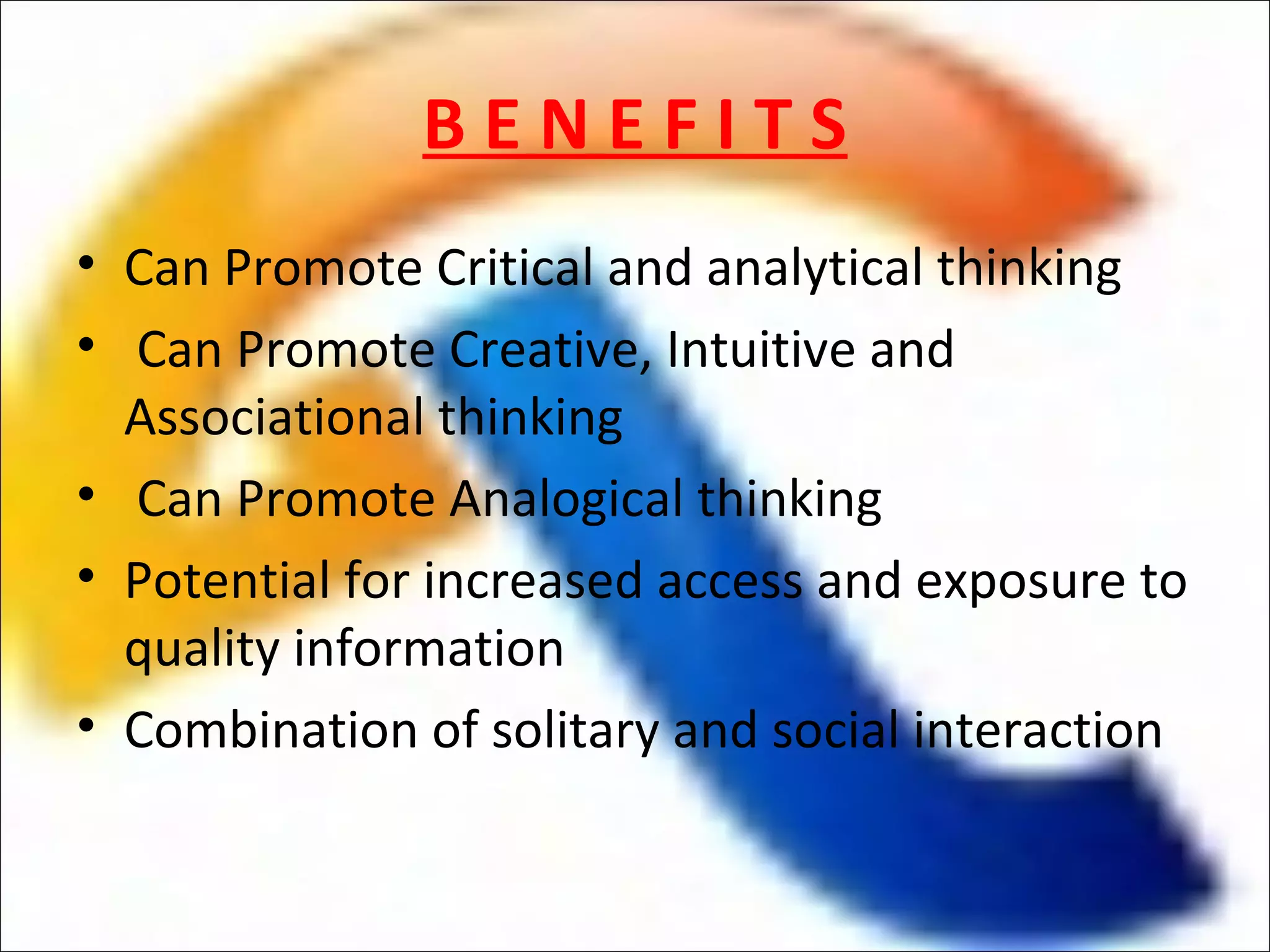 BENEFITS
• Can Promote Critical and analytical thinking
• Can Promote Creative, Intuitive and
  Associational thinking
• Can Promote Analogical thinking
• Potential for increased access and exposure to
  quality information
• Combination of solitary and social interaction
 