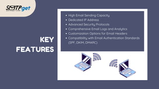 KEY
FEATURES
High Email Sending Capacity
Dedicated IP Address
Advanced Security Protocols
Comprehensive Email Logs and Analytics
Customization Options for Email Headers
Compatibility with Email Authentication Standards
(SPF, DKIM, DMARC)
 