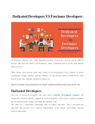 Dedicated Developers VS Freelance Developers
Development managers have a high demanding position of choosing a team to execute different
projects. They have the option to get freelancers or hire a dedicated team to get the same benefits
under one roof.
These choices have become much more critical in the background of the evolution of project
development of apps, websites, software solutions, etc. The decision needs a careful review of the
project needs, time demands and project budget, etc.
Before you make your decision here is a brief on what both the terms mean one by one.
Dedicated Developers
The team of dedicated developers will come from a software development company. The
organization will have full-time engagement in the development of the services needed to complete
the task with precision, quality and within the stipulated time.
The client has a dependable relationship with an official agreement. Like a non-disclosure
agreement that provides for a common understanding of the relation and working structure
between both parties.
 