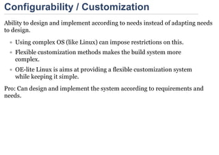 Configurability / Customization
Ability to design and implement according to needs instead of adapting needs
to design.
    Using complex OS (like Linux) can impose restrictions on this.
    Flexible customization methods makes the build system more
    complex.
    OE-lite Linux is aims at providing a flexible customization system
    while keeping it simple.
Pro: Can design and implement the system according to requirements and
needs.
 
