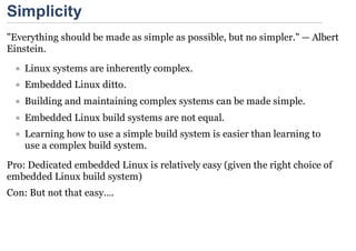 Simplicity
"Everything should be made as simple as possible, but no simpler." — Albert
Einstein.

    Linux systems are inherently complex.
    Embedded Linux ditto.
    Building and maintaining complex systems can be made simple.
    Embedded Linux build systems are not equal.
    Learning how to use a simple build system is easier than learning to
    use a complex build system.

Pro: Dedicated embedded Linux is relatively easy (given the right choice of
embedded Linux build system)
Con: But not that easy….
 