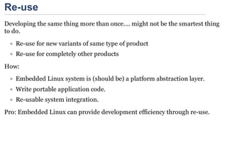 Re-use
Developing the same thing more than once…. might not be the smartest thing
to do.
   Re-use for new variants of same type of product
   Re-use for completely other products

How:
   Embedded Linux system is (should be) a platform abstraction layer.
   Write portable application code.
   Re-usable system integration.

Pro: Embedded Linux can provide development efficiency through re-use.
 