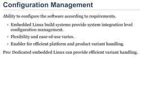 Configuration Management
Ability to configure the software according to requirements.
    Embedded Linux build systems provide system integration level
    configuration management.
    Flexibility and ease-of-use varies.
    Enabler for efficient platform and product variant handling.
Pro: Dedicated embedded Linux can provide efficient variant handling.
 