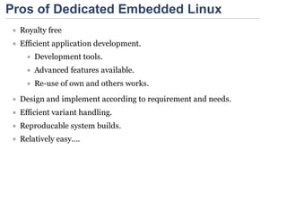 Pros of Dedicated Embedded Linux
  Royalty free
  Efficient application development.
      Development tools.
      Advanced features available.
      Re-use of own and others works.
  Design and implement according to requirement and needs.
  Efficient variant handling.
  Reproducable system builds.
  Relatively easy….
 