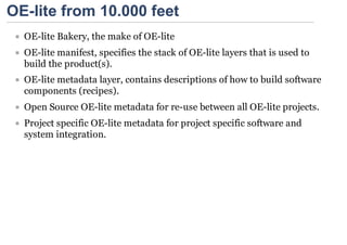 OE-lite from 10.000 feet
  OE-lite Bakery, the make of OE-lite
  OE-lite manifest, specifies the stack of OE-lite layers that is used to
  build the product(s).
  OE-lite metadata layer, contains descriptions of how to build software
  components (recipes).
  Open Source OE-lite metadata for re-use between all OE-lite projects.
  Project specific OE-lite metadata for project specific software and
  system integration.
 