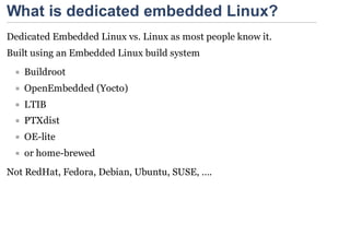 What is dedicated embedded Linux?
Dedicated Embedded Linux vs. Linux as most people know it.
Built using an Embedded Linux build system
   Buildroot
   OpenEmbedded (Yocto)
   LTIB
   PTXdist
   OE-lite
   or home-brewed
Not RedHat, Fedora, Debian, Ubuntu, SUSE, ….
 