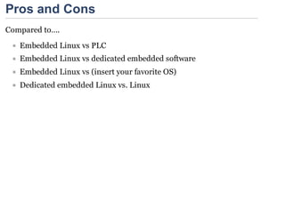 Pros and Cons
Compared to….

   Embedded Linux vs PLC
   Embedded Linux vs dedicated embedded software
   Embedded Linux vs (insert your favorite OS)
   Dedicated embedded Linux vs. Linux
 
