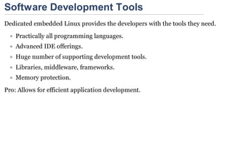 Software Development Tools
Dedicated embedded Linux provides the developers with the tools they need.
    Practically all programming languages.
    Advanced IDE offerings.
    Huge number of supporting development tools.
    Libraries, middleware, frameworks.
    Memory protection.
Pro: Allows for efficient application development.
 