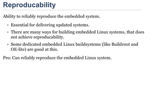 Reproducability
Ability to reliably reproduce the embedded system.
    Essential for delivering updated systems.
    There are many ways for building embedded Linux systems, that does
    not achieve reproducability.
    Some dedicated embedded Linux buildsystems (like Buildroot and
    OE-lite) are good at this.
Pro: Can reliably reproduce the embedded Linux system.
 