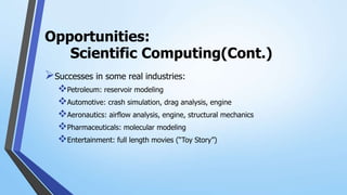 Opportunities:
Scientific Computing(Cont.)
Successes in some real industries:
Petroleum: reservoir modeling
Automotive: crash simulation, drag analysis, engine
Aeronautics: airflow analysis, engine, structural mechanics
Pharmaceuticals: molecular modeling
Entertainment: full length movies (“Toy Story”)
 