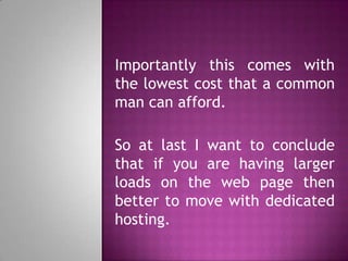 Importantly this comes with
the lowest cost that a common
man can afford.
So at last I want to conclude
that if you are having larger
loads on the web page then
better to move with dedicated
hosting.
 