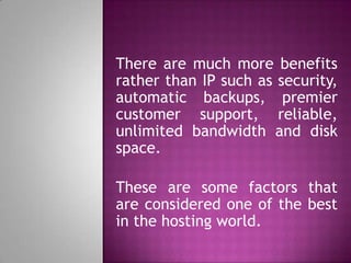 There are much more benefits
rather than IP such as security,
automatic backups, premier
customer support, reliable,
unlimited bandwidth and disk
space.
These are some factors that
are considered one of the best
in the hosting world.
 